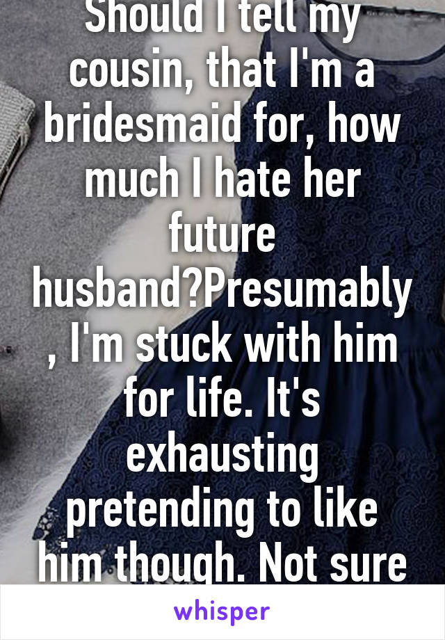 Should I tell my cousin, that I'm a bridesmaid for, how much I hate her future husband?Presumably, I'm stuck with him for life. It's exhausting pretending to like him though. Not sure I can keep it up
