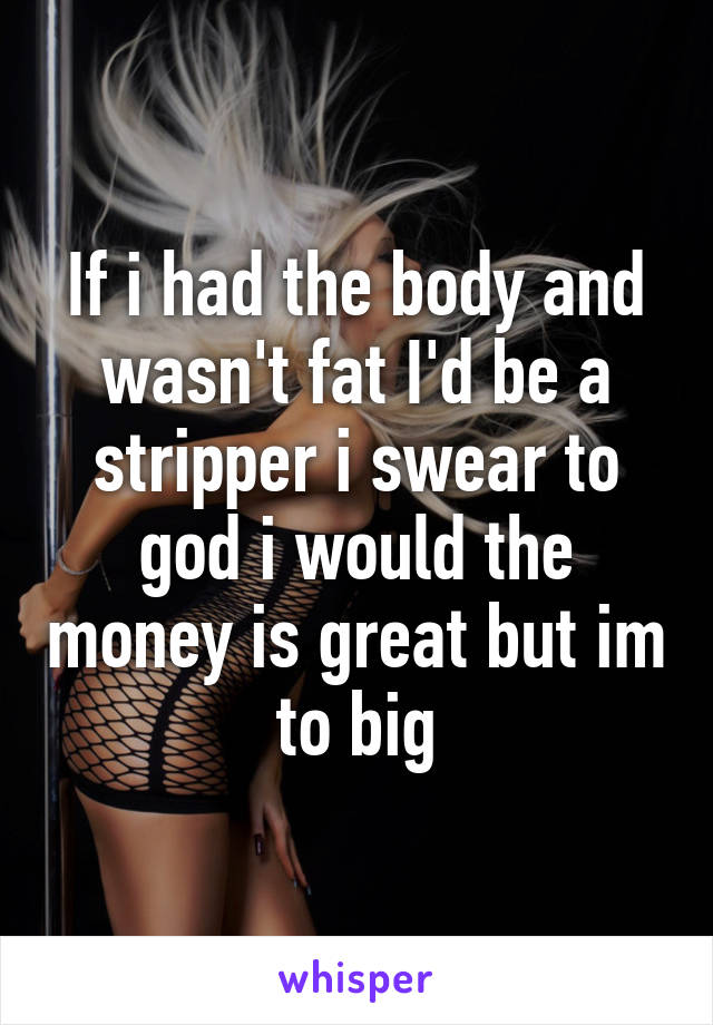 If i had the body and wasn't fat I'd be a stripper i swear to god i would the money is great but im to big