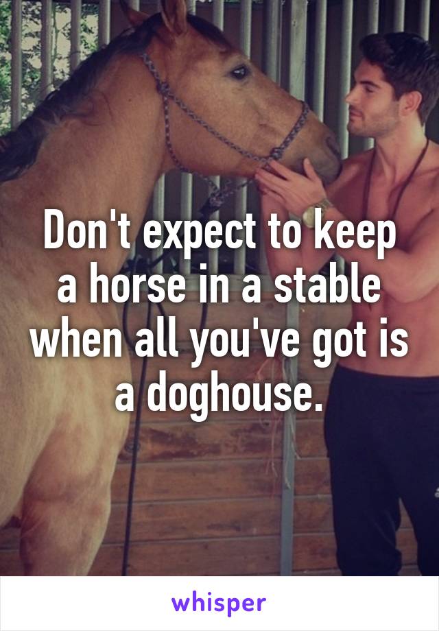 Don't expect to keep a horse in a stable when all you've got is a doghouse.