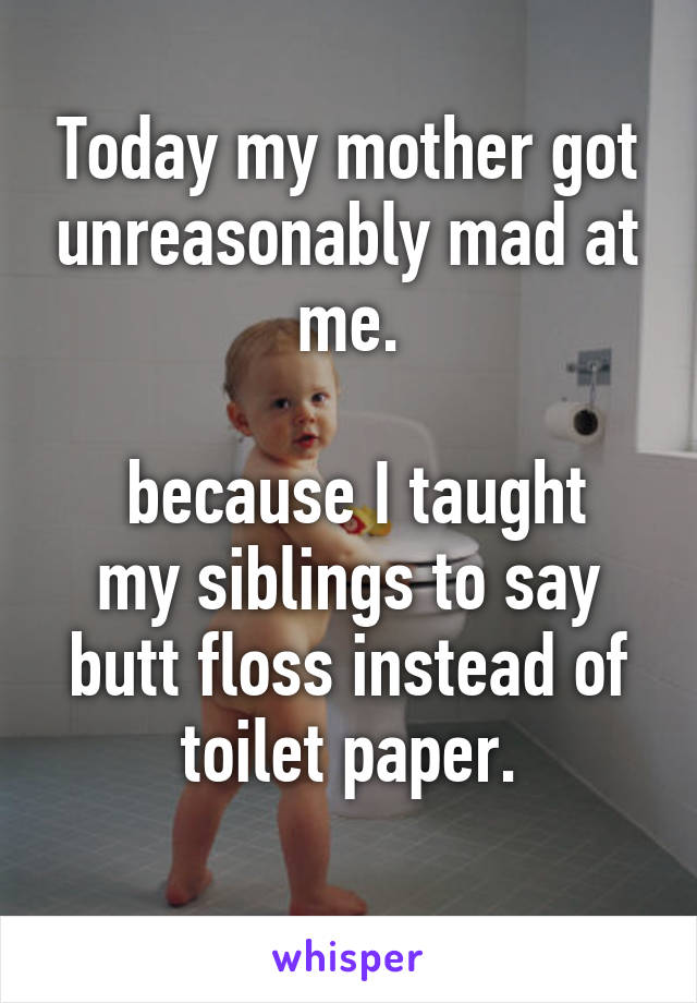 Today my mother got unreasonably mad at me.

 because I taught my siblings to say butt floss instead of toilet paper.
