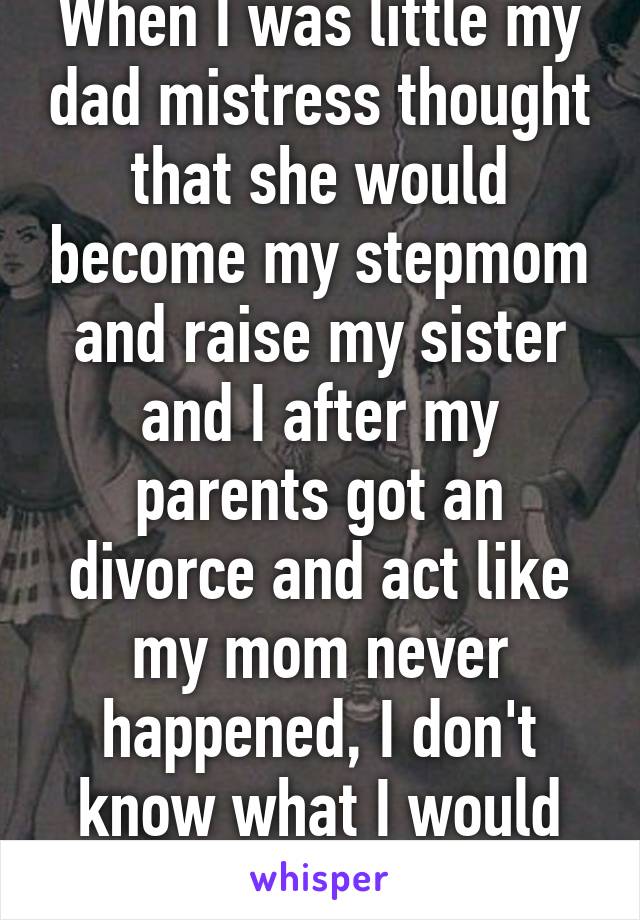 When I was little my dad mistress thought that she would become my stepmom and raise my sister and I after my parents got an divorce and act like my mom never happened, I don't know what I would without my mom 