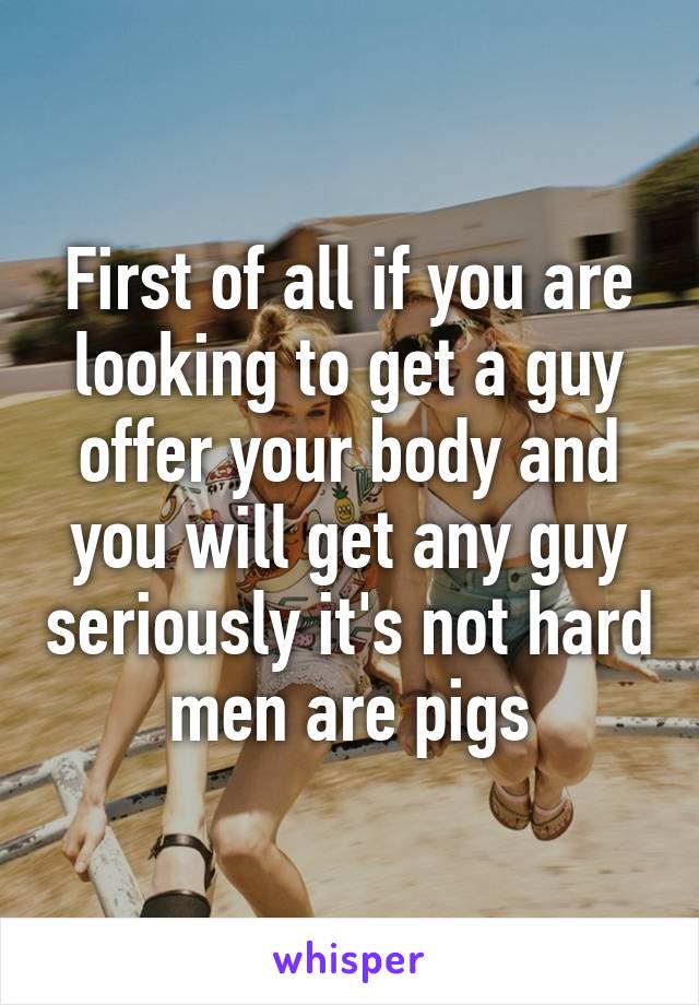 First of all if you are looking to get a guy offer your body and you will get any guy seriously it's not hard men are pigs