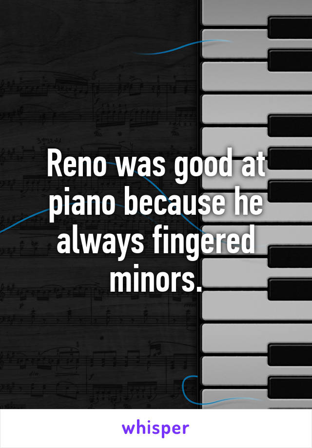 Reno was good at piano because he always fingered minors.
