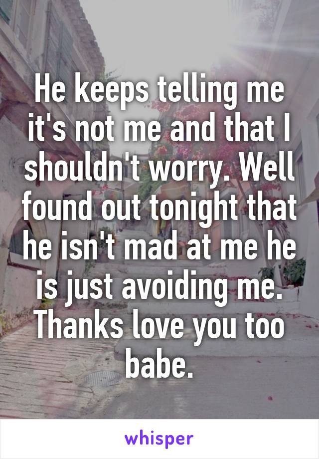 He keeps telling me it's not me and that I shouldn't worry. Well found out tonight that he isn't mad at me he is just avoiding me. Thanks love you too babe.