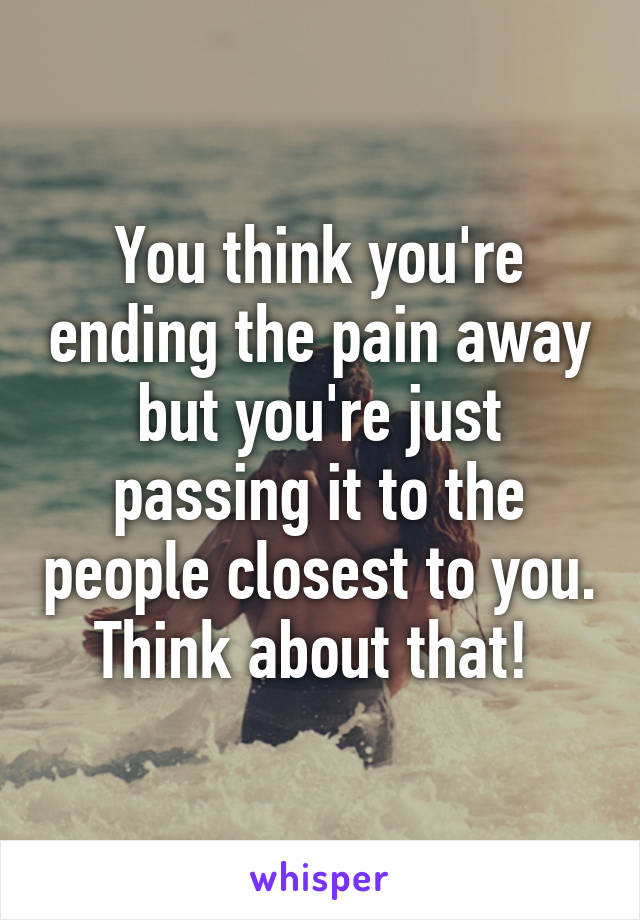 You think you're ending the pain away but you're just passing it to the people closest to you. Think about that! 