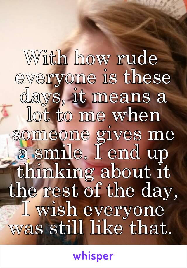 With how rude everyone is these days, it means a lot to me when someone gives me a smile. I end up thinking about it the rest of the day, I wish everyone was still like that. 