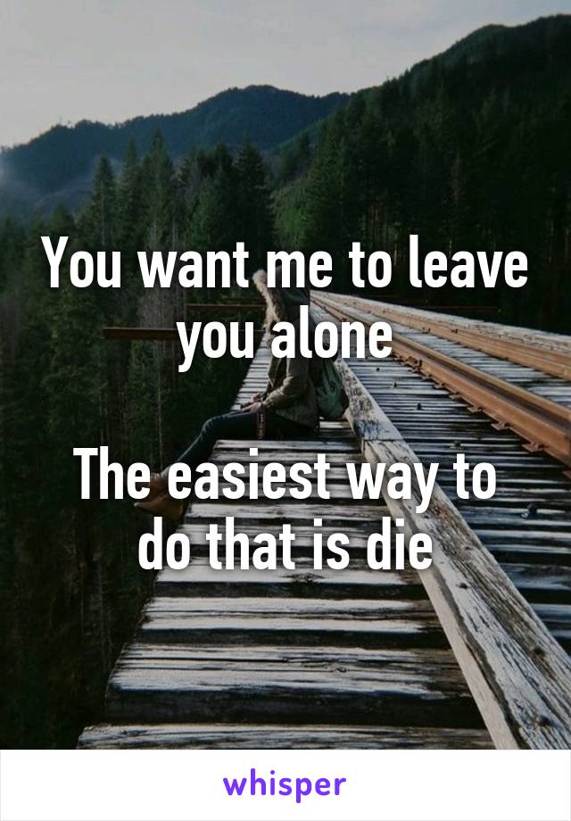 You want me to leave you alone

The easiest way to do that is die