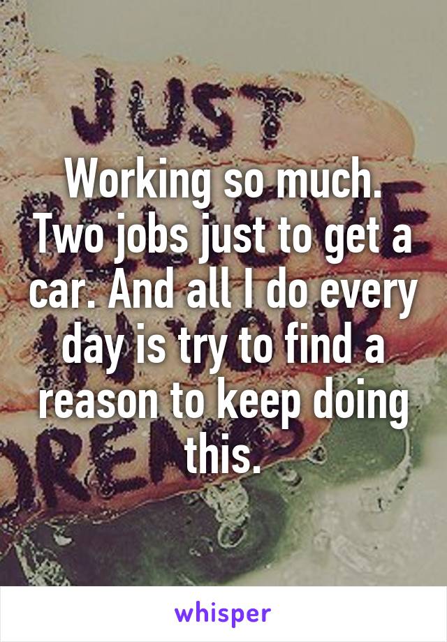 Working so much. Two jobs just to get a car. And all I do every day is try to find a reason to keep doing this.