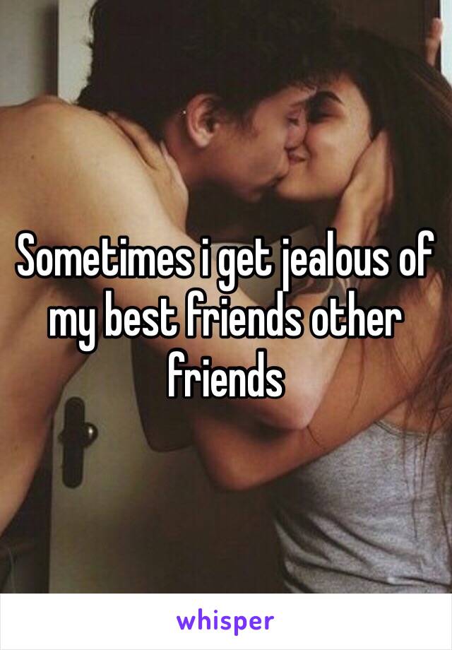 Sometimes i get jealous of my best friends other friends