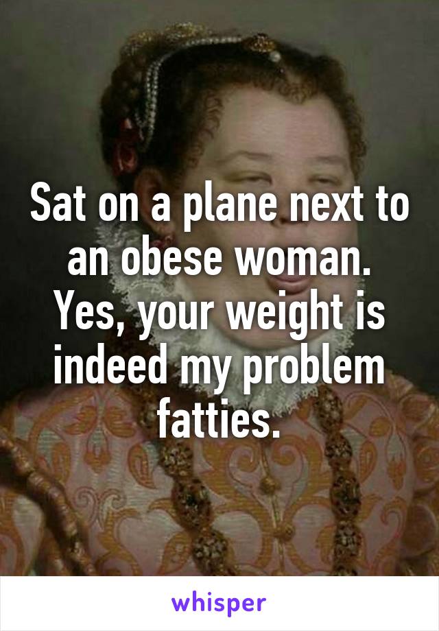 Sat on a plane next to an obese woman. Yes, your weight is indeed my problem fatties.