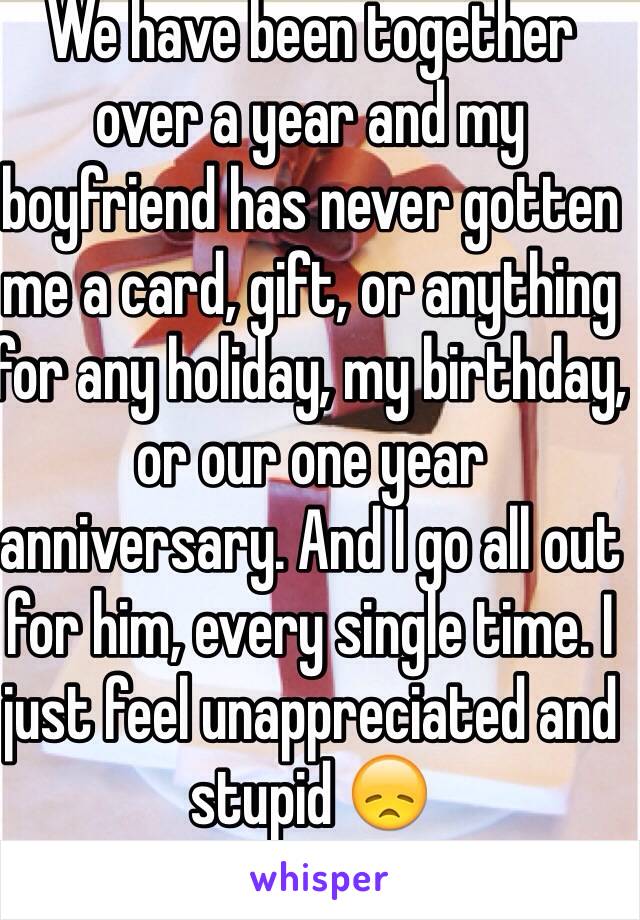 We have been together over a year and my boyfriend has never gotten me a card, gift, or anything for any holiday, my birthday, or our one year anniversary. And I go all out for him, every single time. I just feel unappreciated and stupid 😞