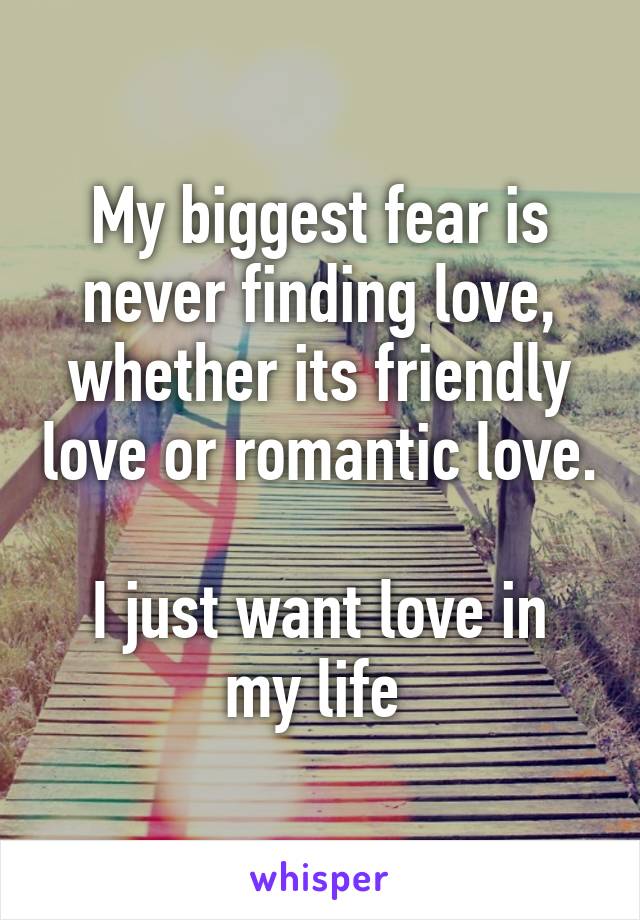 My biggest fear is never finding love, whether its friendly love or romantic love. 
I just want love in my life 