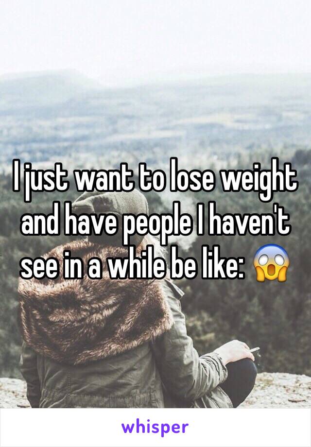 I just want to lose weight and have people I haven't see in a while be like: 😱