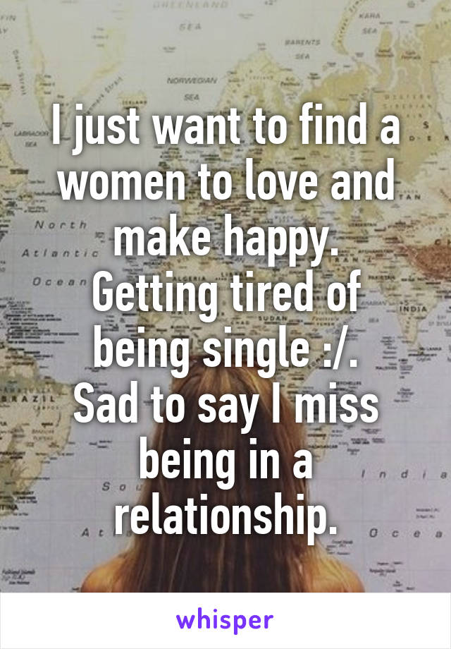 I just want to find a women to love and make happy.
Getting tired of being single :/.
Sad to say I miss being in a relationship.