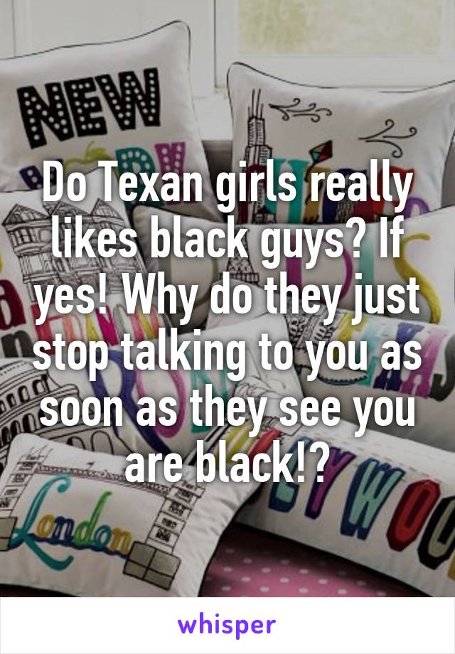 Do Texan girls really likes black guys? If yes! Why do they just stop talking to you as soon as they see you are black!?