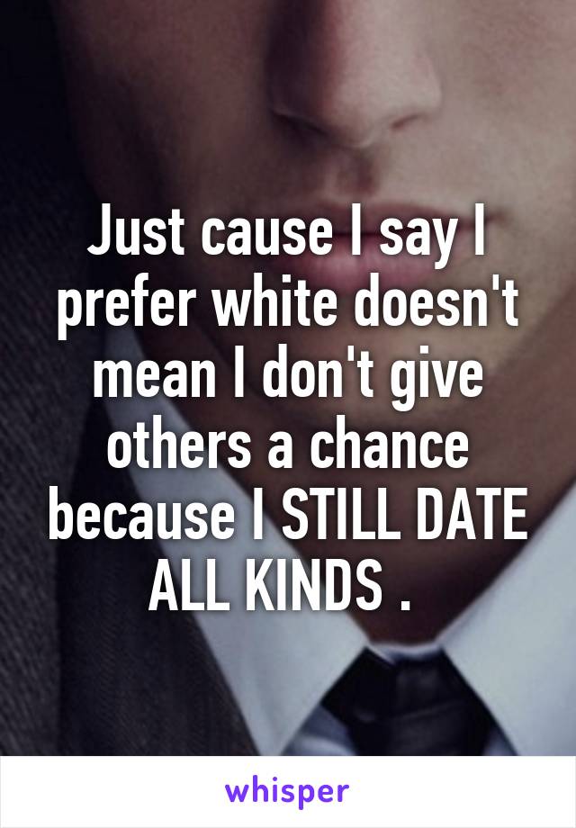Just cause I say I prefer white doesn't mean I don't give others a chance because I STILL DATE ALL KINDS . 