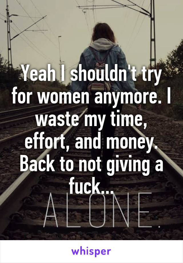 Yeah I shouldn't try for women anymore. I waste my time, effort, and money. Back to not giving a fuck...