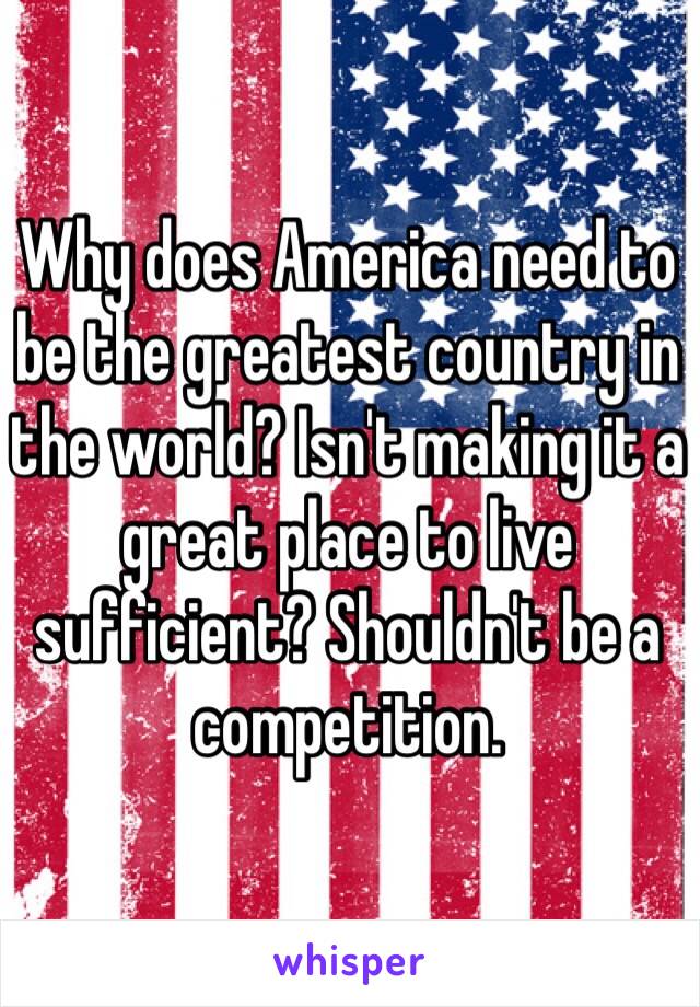 Why does America need to be the greatest country in the world? Isn't making it a great place to live sufficient? Shouldn't be a competition.