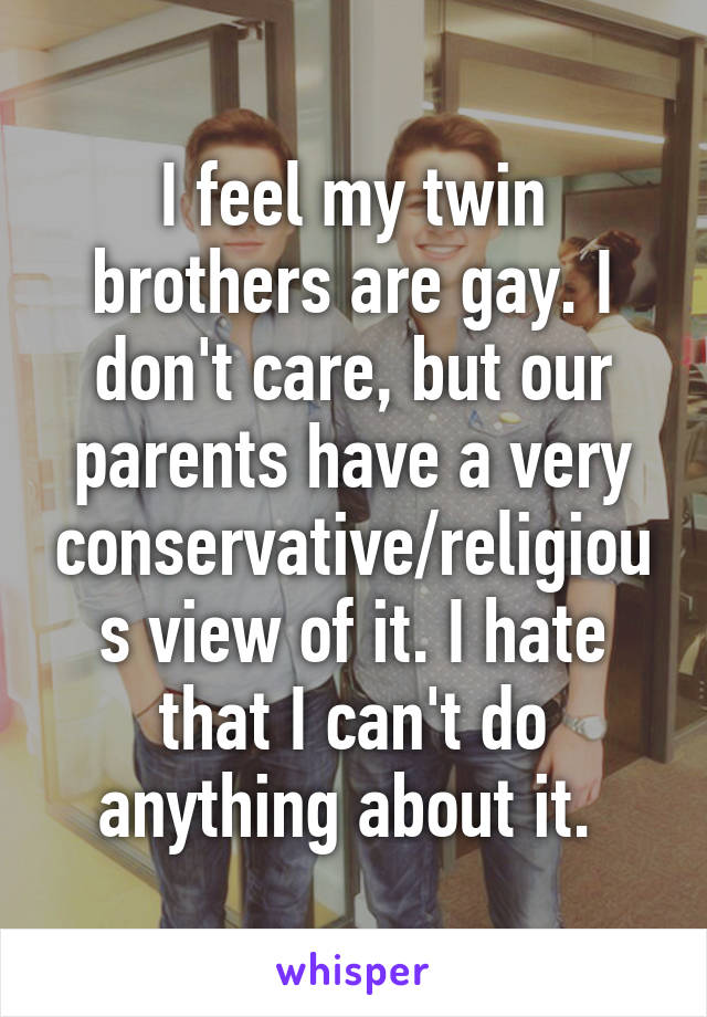 I feel my twin brothers are gay. I don't care, but our parents have a very conservative/religious view of it. I hate that I can't do anything about it. 