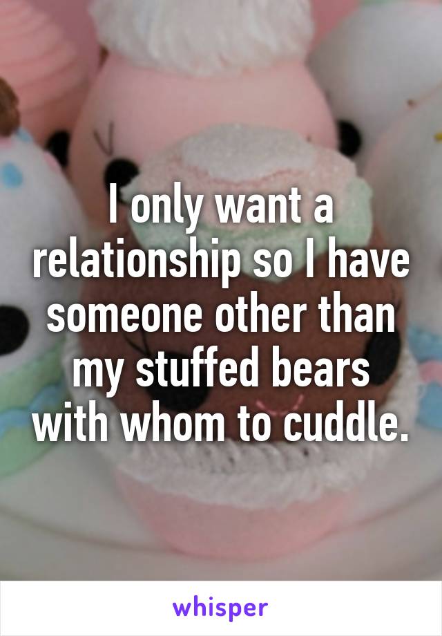 I only want a relationship so I have someone other than my stuffed bears with whom to cuddle.