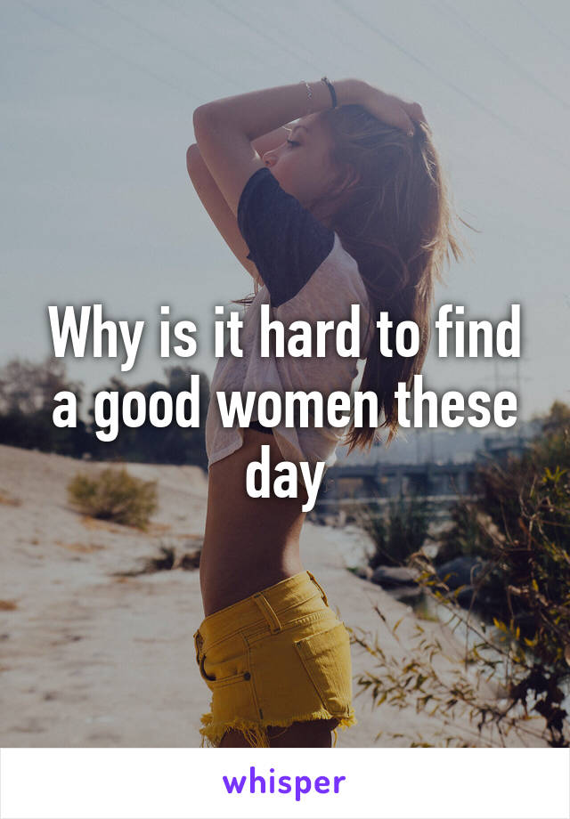 Why is it hard to find a good women these day