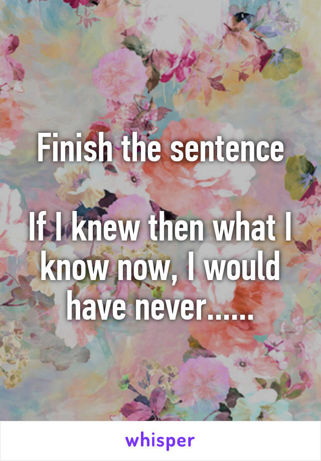 Finish the sentence

If I knew then what I know now, I would have never......