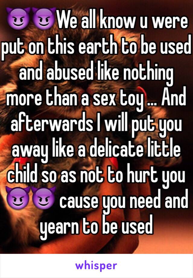 😈😈We all know u were put on this earth to be used and abused like nothing more than a sex toy ... And afterwards I will put you away like a delicate little child so as not to hurt you 😈😈 cause you need and yearn to be used 