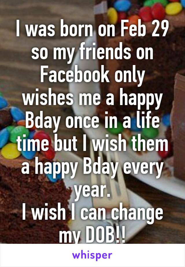 I was born on Feb 29 so my friends on Facebook only wishes me a happy Bday once in a life time but I wish them a happy Bday every year.
I wish I can change my DOB!!