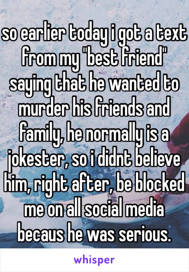 so earlier today i got a text from my "best friend" saying that he wanted to murder his friends and family, he normally is a jokester, so i didnt believe him, right after, be blocked me on all social media becaus he was serious. 