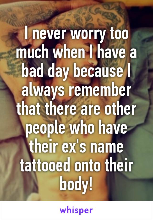 I never worry too much when I have a bad day because I always remember that there are other people who have their ex's name tattooed onto their body!
