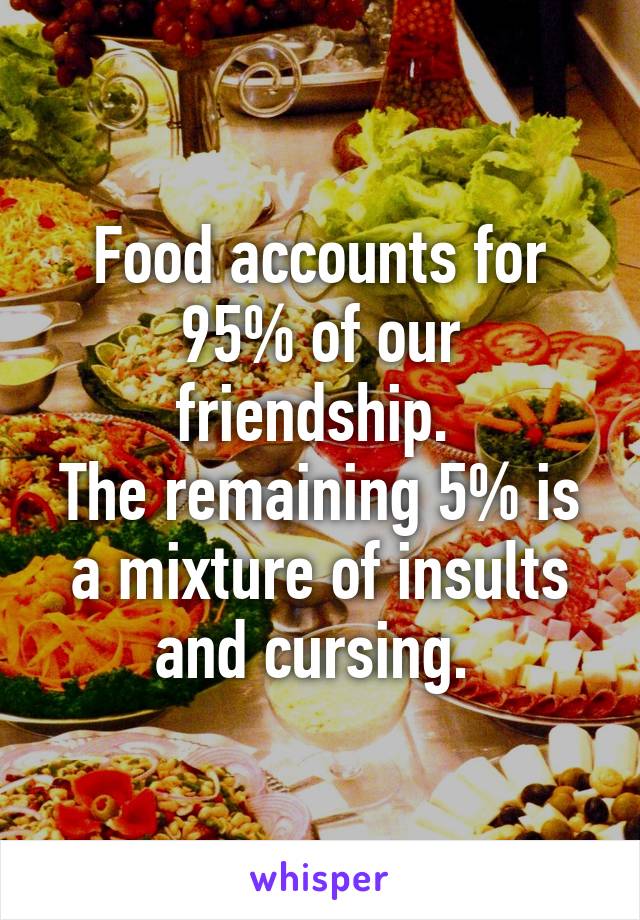 Food accounts for 95% of our friendship. 
The remaining 5% is a mixture of insults and cursing. 