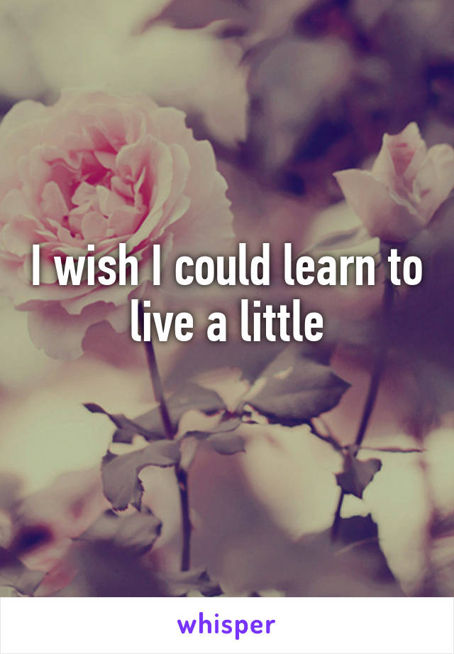 I wish I could learn to live a little
