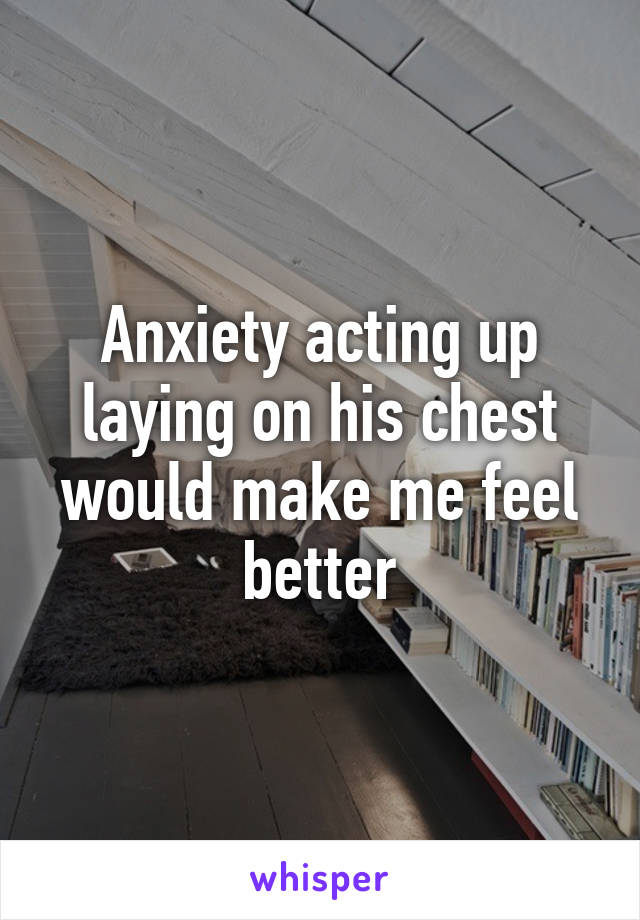 Anxiety acting up laying on his chest would make me feel better