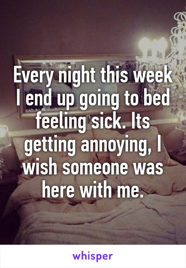 Every night this week I end up going to bed feeling sick. Its getting annoying, I wish someone was here with me.