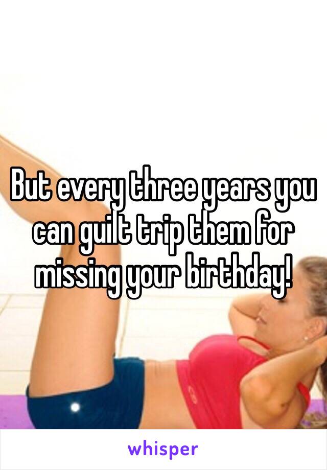 But every three years you can guilt trip them for missing your birthday!