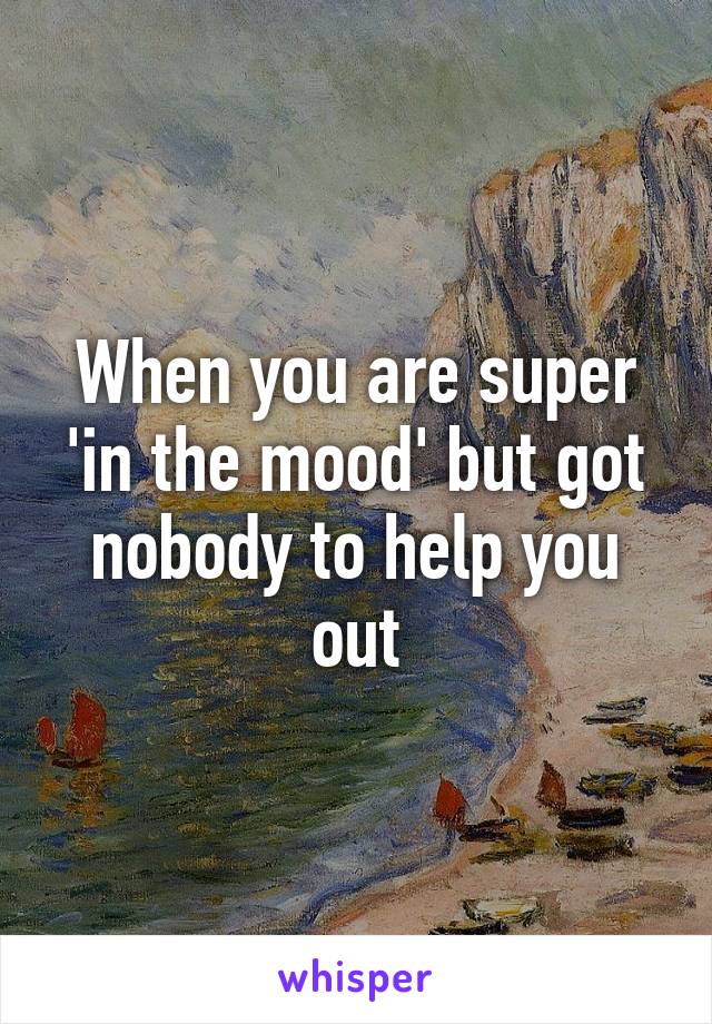 When you are super 'in the mood' but got nobody to help you out