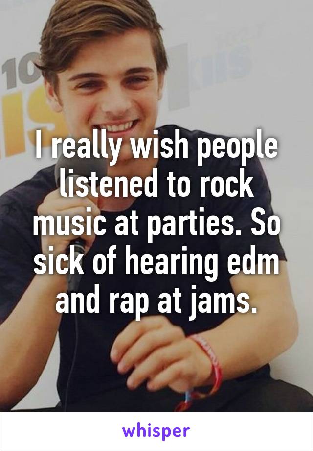 I really wish people listened to rock music at parties. So sick of hearing edm and rap at jams.