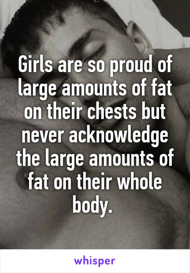 Girls are so proud of large amounts of fat on their chests but never acknowledge the large amounts of fat on their whole body. 