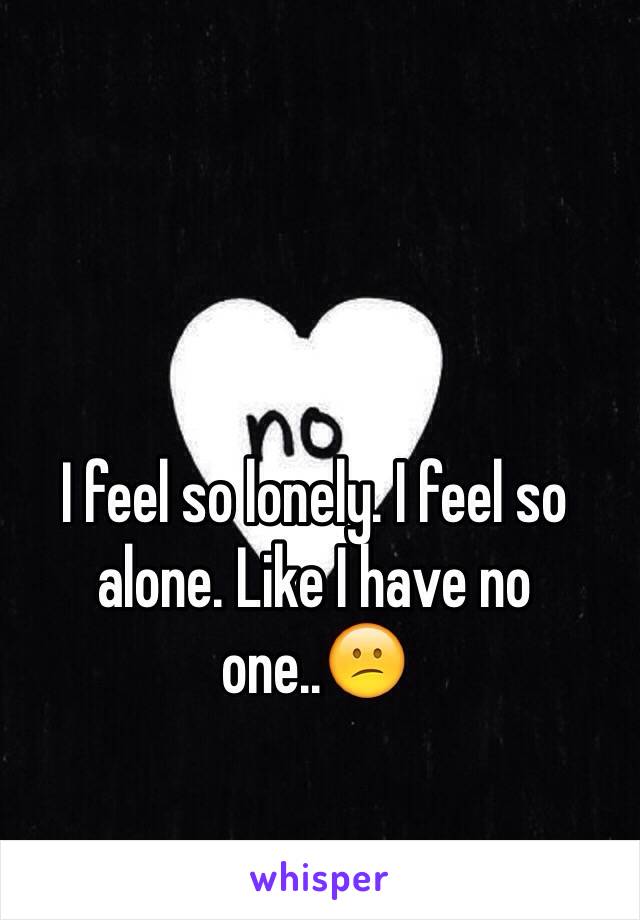 I feel so lonely. I feel so alone. Like I have no one..😕