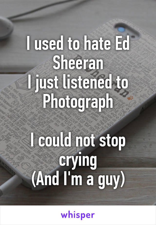 I used to hate Ed Sheeran
I just listened to Photograph

I could not stop crying
(And I'm a guy)