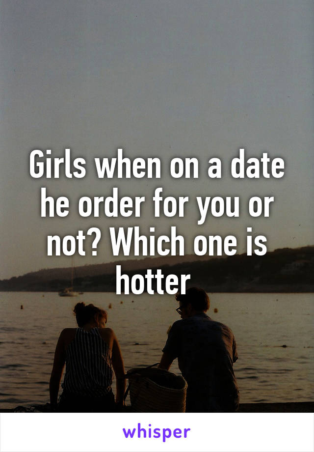 Girls when on a date he order for you or not? Which one is hotter 