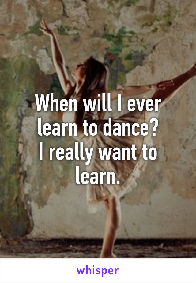 When will I ever learn to dance?
I really want to learn.