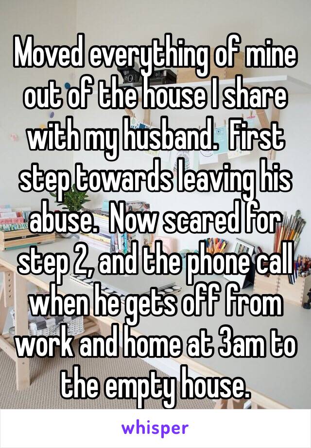 Moved everything of mine out of the house I share with my husband.  First step towards leaving his abuse.  Now scared for step 2, and the phone call when he gets off from work and home at 3am to the empty house.