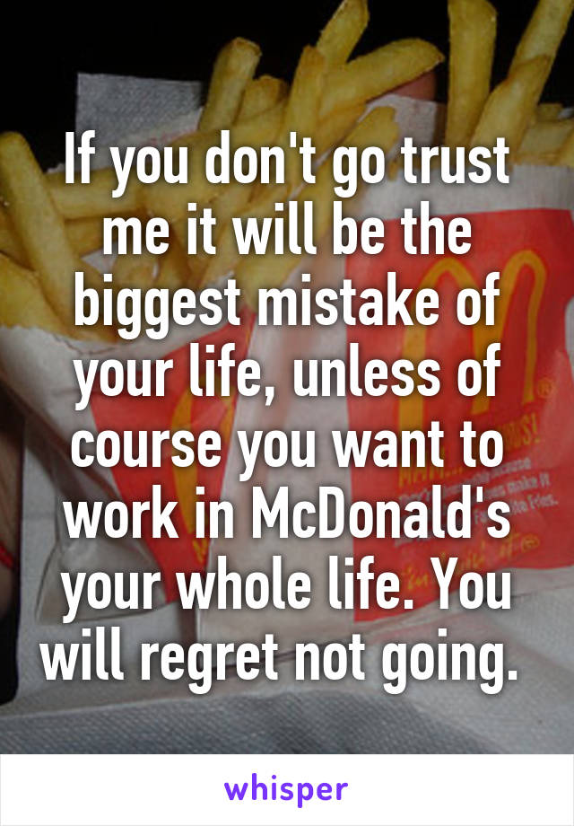 If you don't go trust me it will be the biggest mistake of your life, unless of course you want to work in McDonald's your whole life. You will regret not going. 