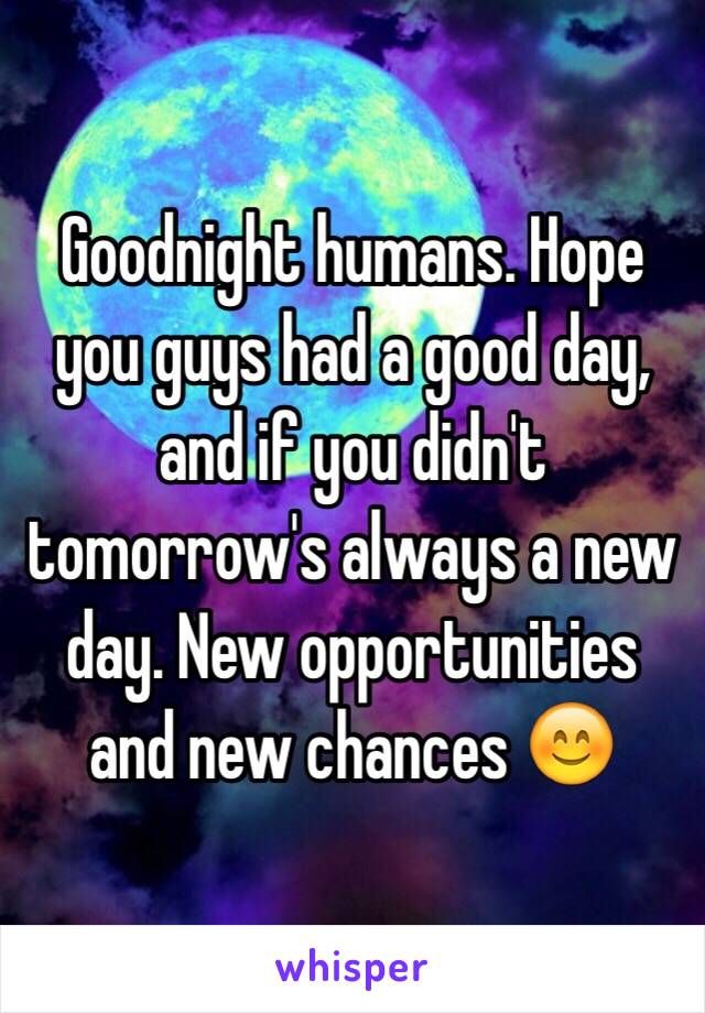 Goodnight humans. Hope you guys had a good day, and if you didn't tomorrow's always a new day. New opportunities and new chances 😊