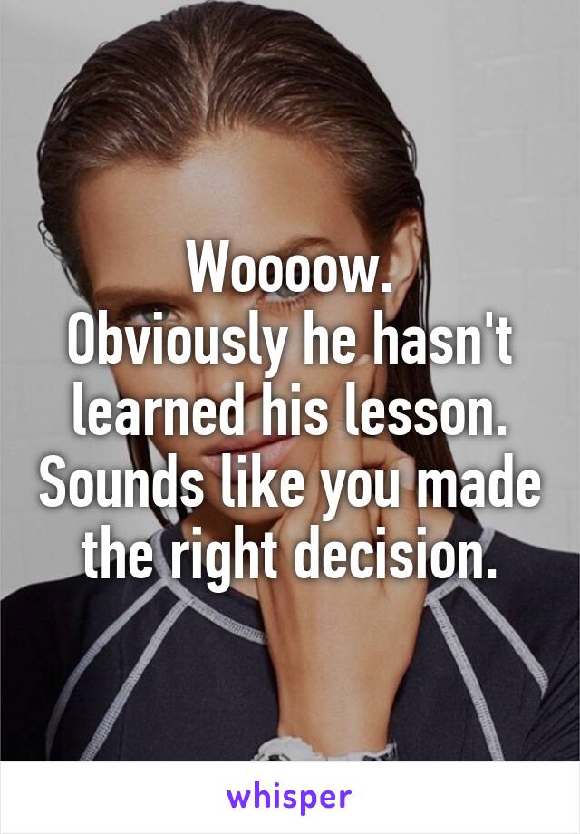 Woooow.
Obviously he hasn't learned his lesson. Sounds like you made the right decision.