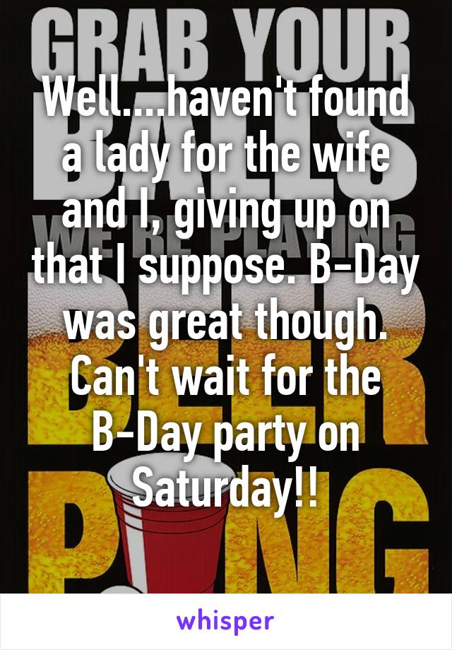 Well....haven't found a lady for the wife and I, giving up on that I suppose. B-Day was great though. Can't wait for the B-Day party on Saturday!!
