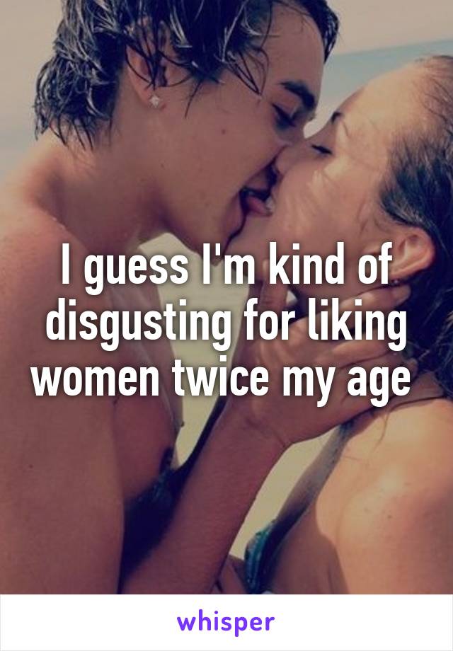 I guess I'm kind of disgusting for liking women twice my age 