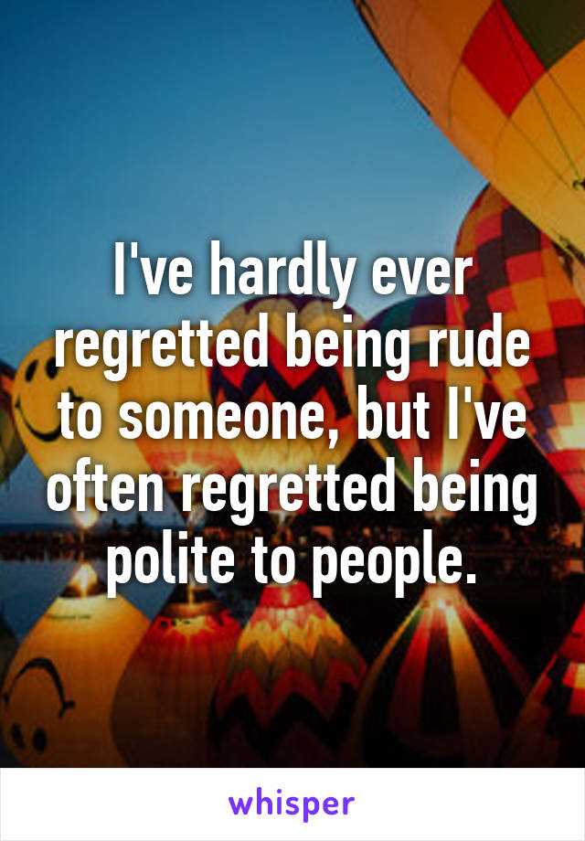 I've hardly ever regretted being rude to someone, but I've often regretted being polite to people.