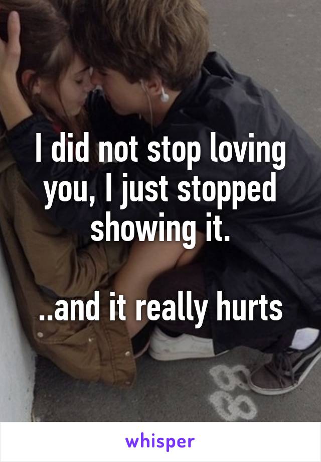 I did not stop loving you, I just stopped showing it.

..and it really hurts